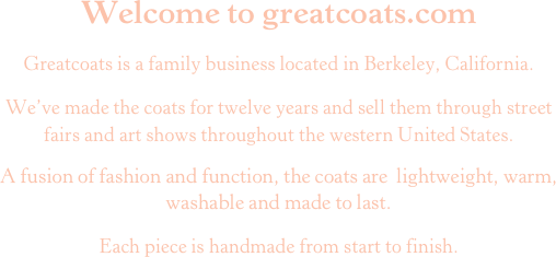 Welcome to greatcoats.comGreatcoats is a family business located in Berkeley, California.We’ve made the coats for twelve years and sell them through street fairs and art shows throughout the western United States.A fusion of fashion and function, the coats are  lightweight, warm, washable and made to last.
Each piece is handmade from start to finish.
